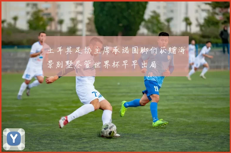 土耳其足协主席承诺国脚们获赠海景别墅尽管世界杯早早出局