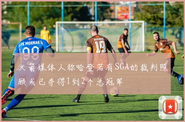 火箭媒体人称哈登若有SGA的裁判照顾或已夺得1到2个总冠军
