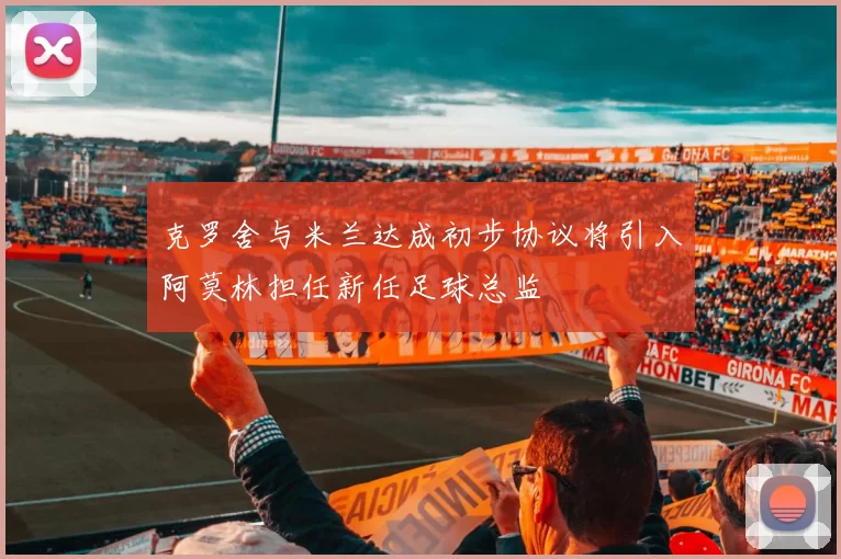 克罗舍与米兰达成初步协议将引入阿莫林担任新任足球总监