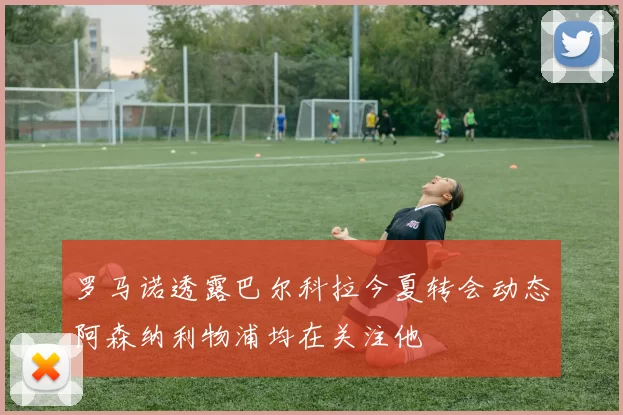 罗马诺透露巴尔科拉今夏转会动态阿森纳利物浦均在关注他