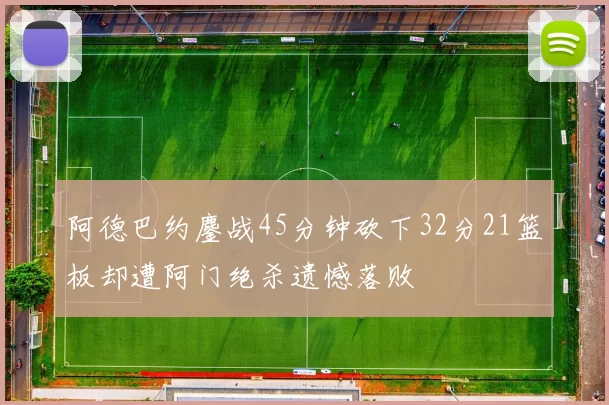 阿德巴约鏖战45分钟砍下32分21篮板却遭阿门绝杀遗憾落败