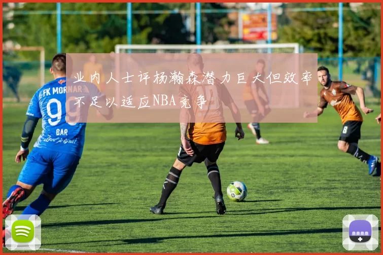 业内人士评杨瀚森潜力巨大但效率不足以适应NBA竞争