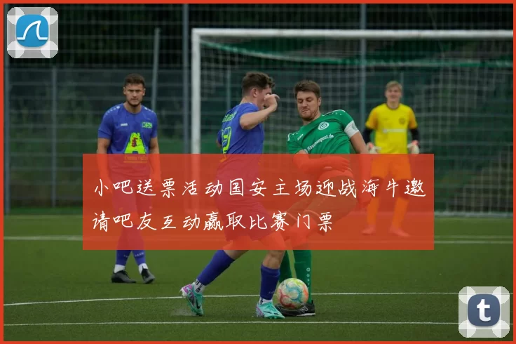 小吧送票活动国安主场迎战海牛邀请吧友互动赢取比赛门票