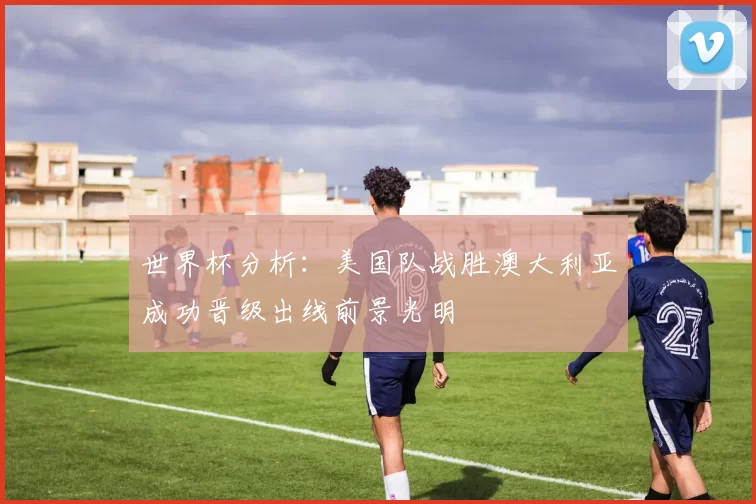 世界杯分析：美国队战胜澳大利亚成功晋级出线前景光明