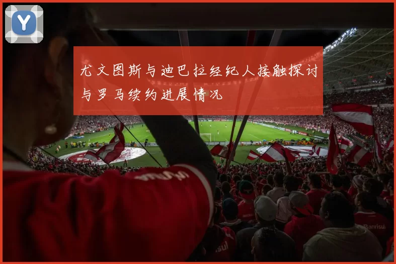 尤文图斯与迪巴拉经纪人接触探讨与罗马续约进展情况