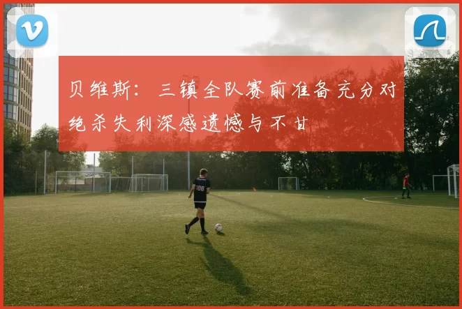 贝维斯：三镇全队赛前准备充分对绝杀失利深感遗憾与不甘