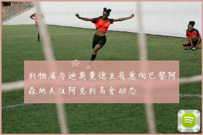 利物浦与迪奥曼德互有意向巴黎阿森纳关注阿克利乌舍动态