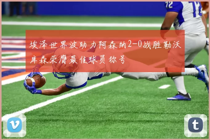 埃泽世界波助力阿森纳2-0战胜勒沃库森荣膺最佳球员称号