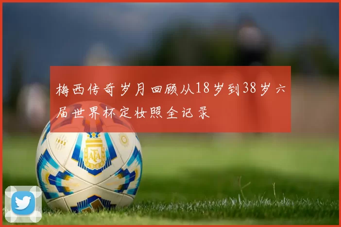 梅西传奇岁月回顾从18岁到38岁六届世界杯定妆照全记录
