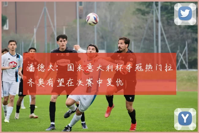 潘德夫：国米意大利杯夺冠热门拉齐奥有望在决赛中复仇
