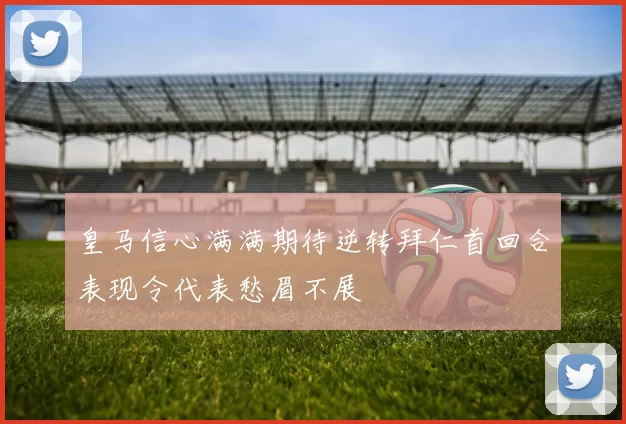 皇马信心满满期待逆转拜仁首回合表现令代表愁眉不展