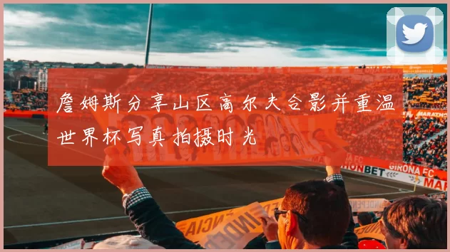 詹姆斯分享山区高尔夫合影并重温世界杯写真拍摄时光