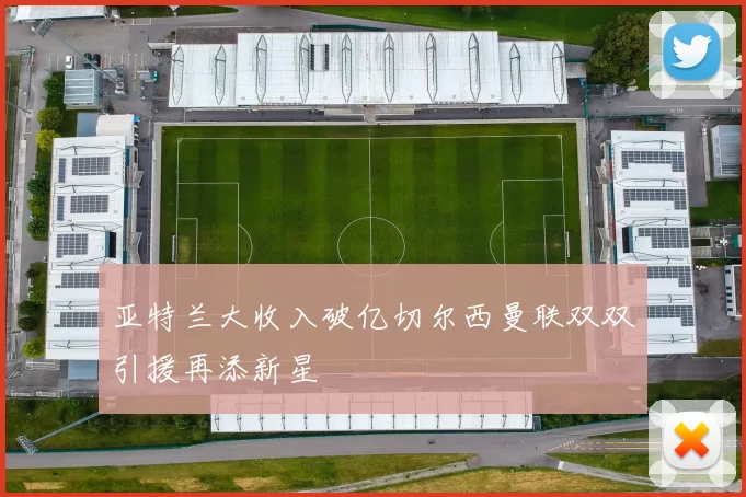 亚特兰大收入破亿切尔西曼联双双引援再添新星
