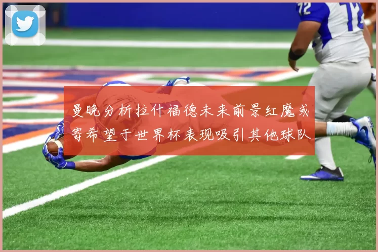 曼晚分析拉什福德未来前景红魔或寄希望于世界杯表现吸引其他球队