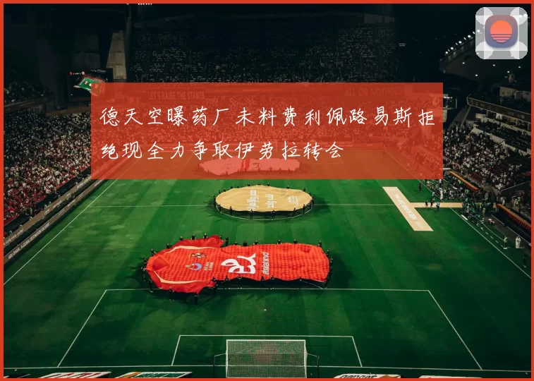 德天空曝药厂未料费利佩路易斯拒绝现全力争取伊劳拉转会