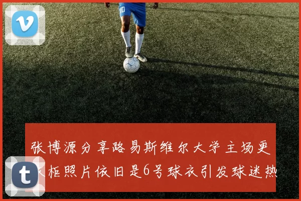 张博源分享路易斯维尔大学主场更衣柜照片依旧是6号球衣引发球迷热议