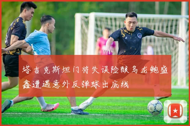 塔吉克斯坦门将失误险酿乌龙鲍盛鑫遭遇意外反弹球出底线