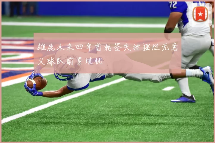 雄鹿未来四年首轮签失控摆烂无意义球队前景堪忧
