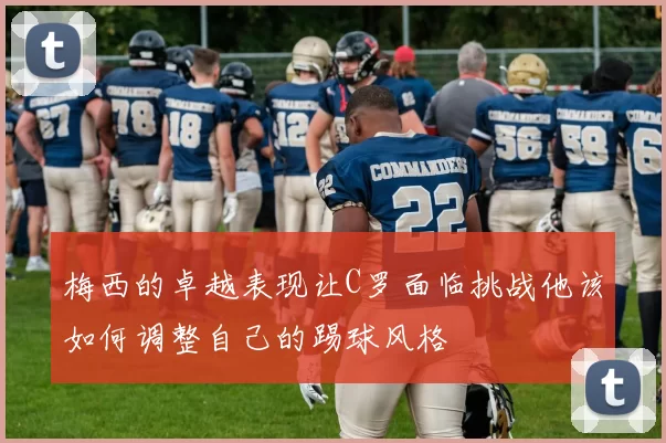 梅西的卓越表现让C罗面临挑战他该如何调整自己的踢球风格