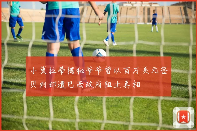小莫拉蒂揭秘爷爷曾以百万美元签贝利却遭巴西政府阻止真相