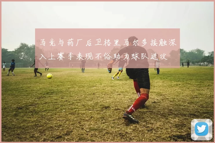 马竞与药厂后卫格里马尔多接触深入上赛季表现不俗助力球队进攻