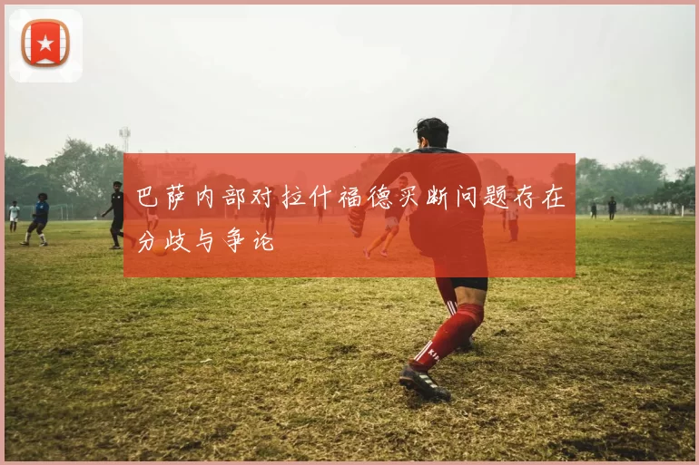 巴萨内部对拉什福德买断问题存在分歧与争论