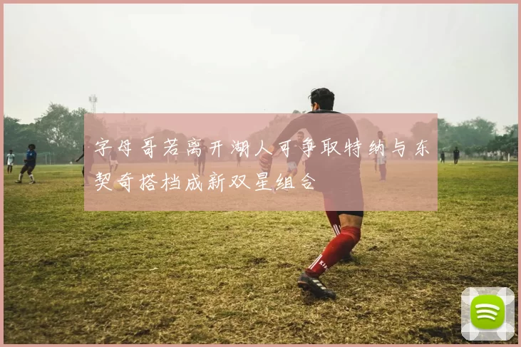字母哥若离开湖人可争取特纳与东契奇搭档成新双星组合