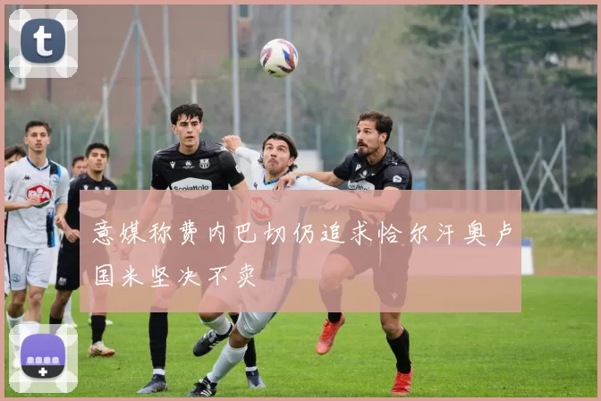 意媒称费内巴切仍追求恰尔汗奥卢国米坚决不卖