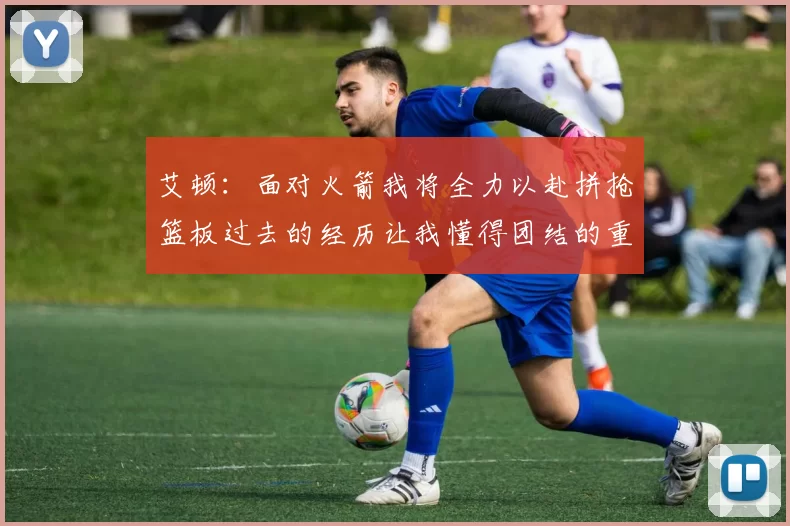 艾顿：面对火箭我将全力以赴拼抢篮板过去的经历让我懂得团结的重要性