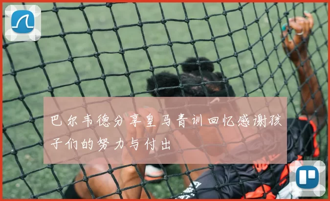 巴尔韦德分享皇马青训回忆感谢孩子们的努力与付出